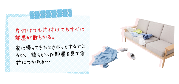片づけても片づけてもすぐに部屋が散らかる。家に帰ったとき、ホットするどころか、散らかった部屋を見て余計に疲れる