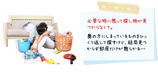 必要な時に限って探し物が見つからない。奥の方にしまっているものをひっくり返して探すけど、結局見つからず部屋だけが散らかる。