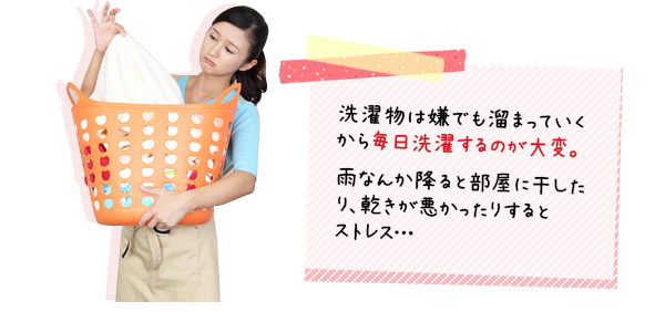 洗濯ものは嫌でも溜まっていくから毎日洗濯するのが大変。 雨なんか降ると部屋干ししたり、乾きが悪かったりするとストレス
